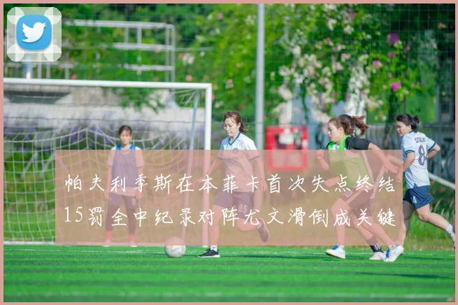 帕夫利季斯在本菲卡首次失点终结15罚全中纪录对阵尤文滑倒成关键时刻