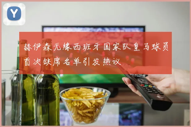 赫伊森无缘西班牙国家队皇马球员首次缺席名单引发热议