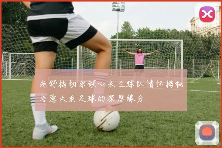 老舒梅切尔倾心米兰球队情怀揭秘与意大利足球的深厚缘分