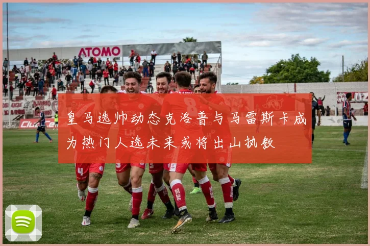 皇马选帅动态克洛普与马雷斯卡成为热门人选未来或将出山执教