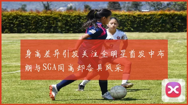 身高差异引发关注全明星首发中布朗与SGA同高却各具风采