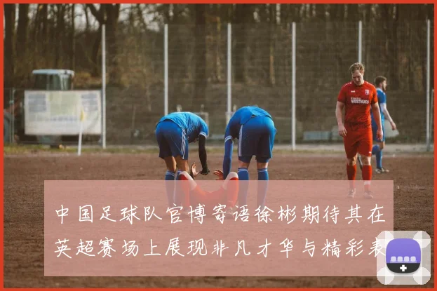 中国足球队官博寄语徐彬期待其在英超赛场上展现非凡才华与精彩表现