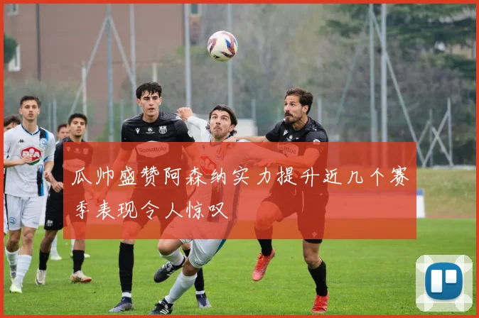 瓜帅盛赞阿森纳实力提升近几个赛季表现令人惊叹