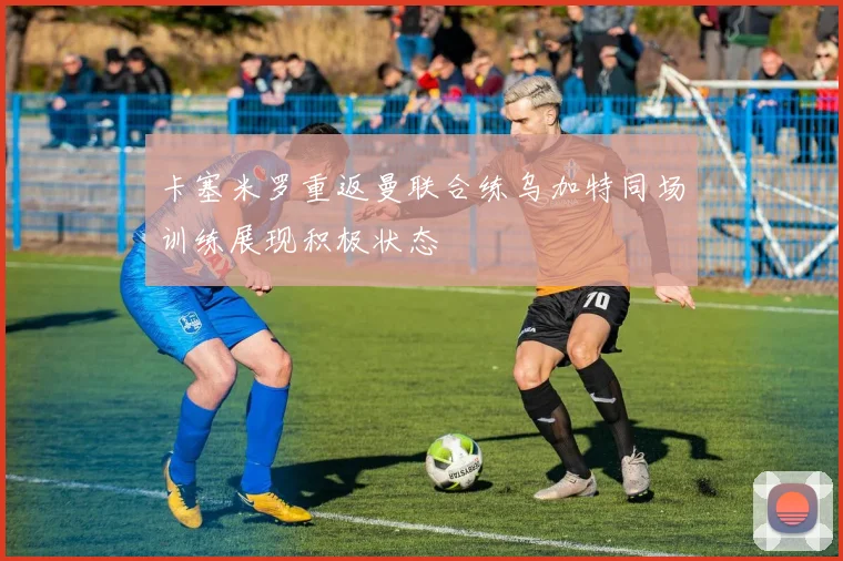 卡塞米罗重返曼联合练乌加特同场训练展现积极状态