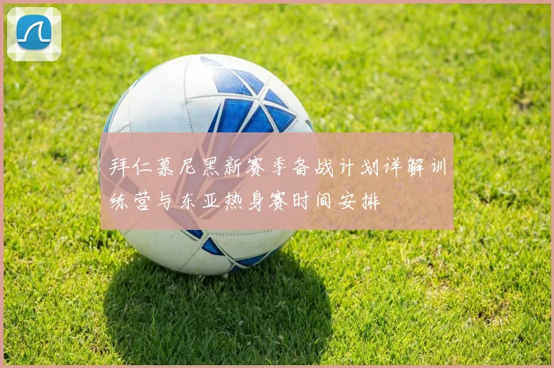 拜仁慕尼黑新赛季备战计划详解训练营与东亚热身赛时间安排