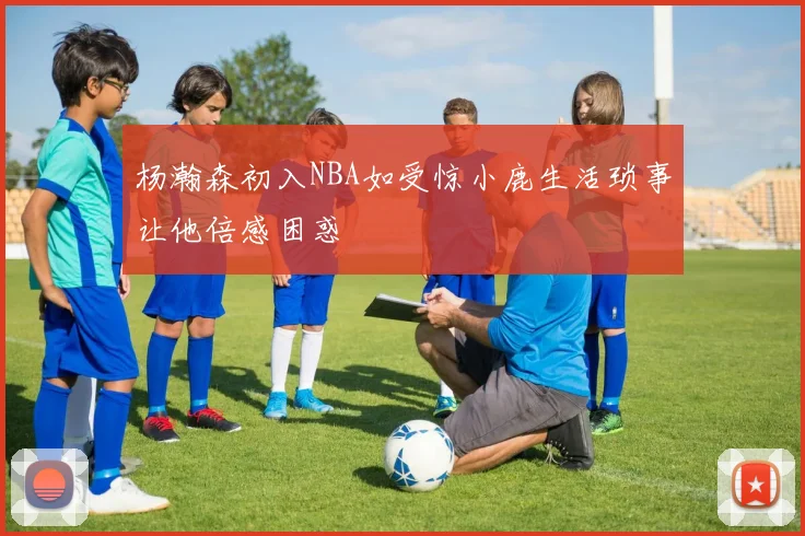 杨瀚森初入NBA如受惊小鹿生活琐事让他倍感困惑