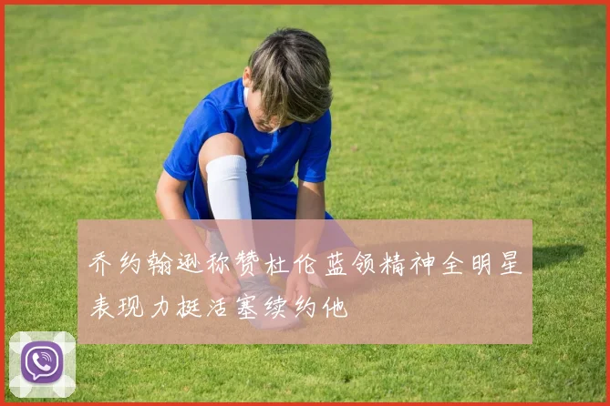 乔约翰逊称赞杜伦蓝领精神全明星表现力挺活塞续约他