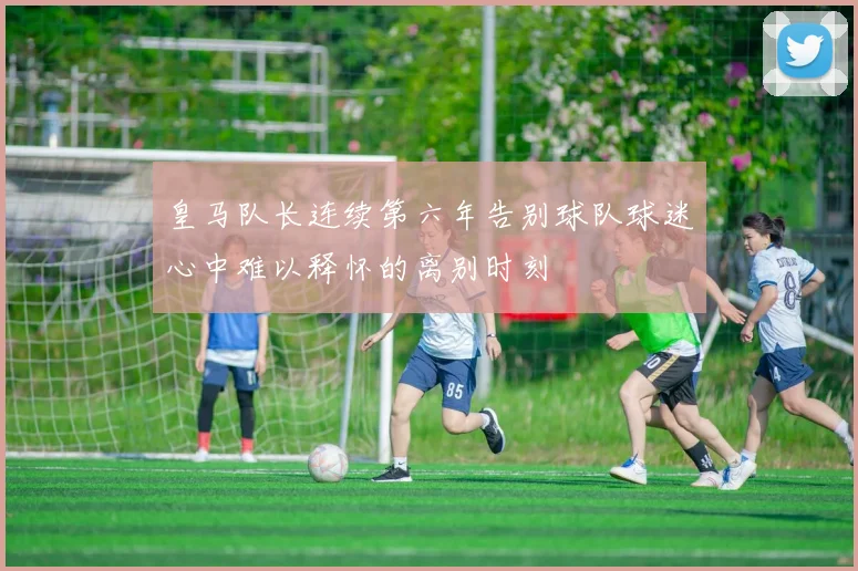 皇马队长连续第六年告别球队球迷心中难以释怀的离别时刻