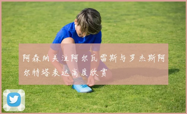 阿森纳关注阿尔瓦雷斯与罗杰斯阿尔特塔表达高度欣赏