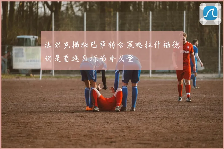 法尔克揭秘巴萨转会策略拉什福德仍是首选目标而非戈登