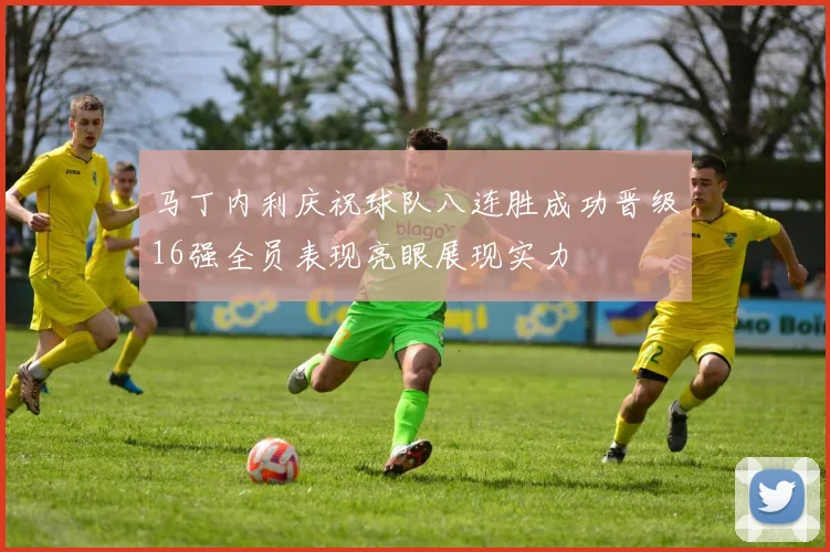 马丁内利庆祝球队八连胜成功晋级16强全员表现亮眼展现实力