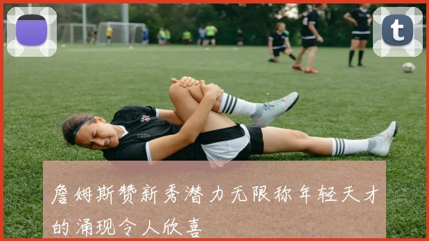 詹姆斯赞新秀潜力无限称年轻天才的涌现令人欣喜