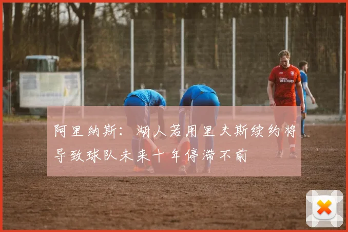 阿里纳斯：湖人若用里夫斯续约将导致球队未来十年停滞不前