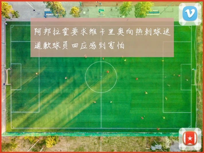 阿邦拉霍要求维卡里奥向热刺球迷道歉球员回应感到害怕