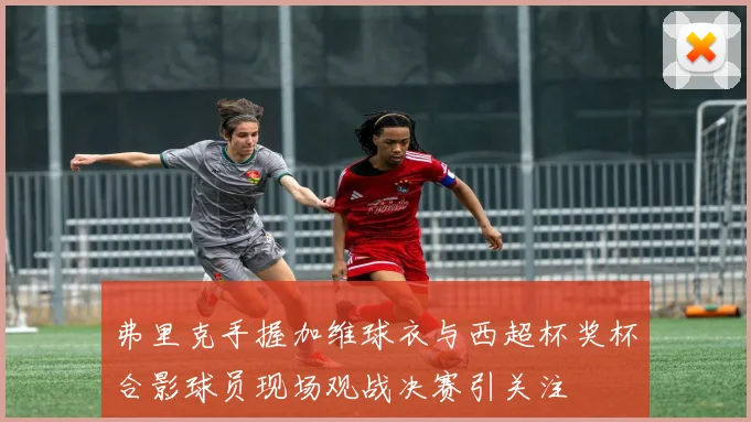 弗里克手握加维球衣与西超杯奖杯合影球员现场观战决赛引关注
