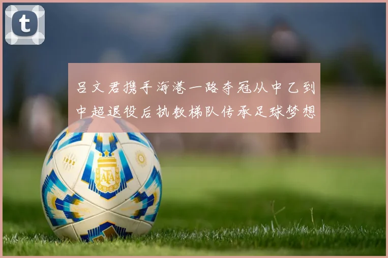 吕文君携手海港一路夺冠从中乙到中超退役后执教梯队传承足球梦想