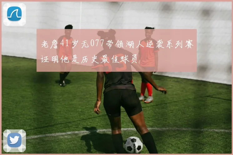 老詹41岁无077带领湖人逆袭系列赛证明他是历史最佳球员
