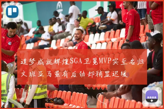 追梦成就辉煌SGA卫冕MVP实至名归文班亚马虽有后劲却稍显迟缓