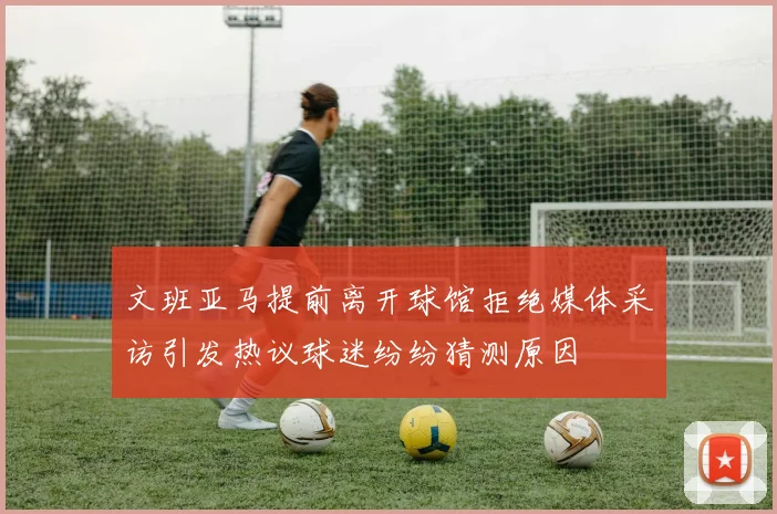 文班亚马提前离开球馆拒绝媒体采访引发热议球迷纷纷猜测原因