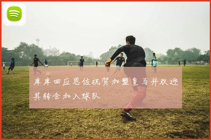 库库回应恩佐祝贺加盟皇马并欢迎其转会加入球队