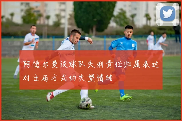 阿德尔曼谈球队失利责任归属表达对出局方式的失望情绪