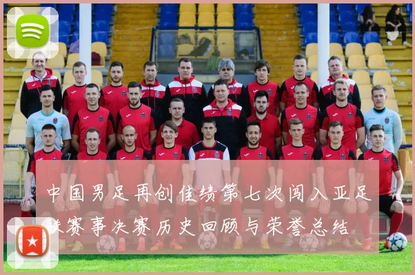 中国男足再创佳绩第七次闯入亚足联赛事决赛历史回顾与荣誉总结